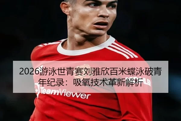 2026游泳世青赛刘雅欣百米蝶泳破青年纪录：吸氧技术革新解析